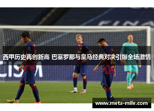 西甲历史再创新高 巴塞罗那与皇马经典对决引爆全场激情