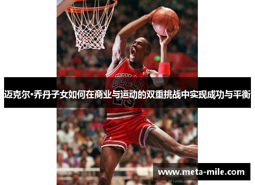 迈克尔·乔丹子女如何在商业与运动的双重挑战中实现成功与平衡