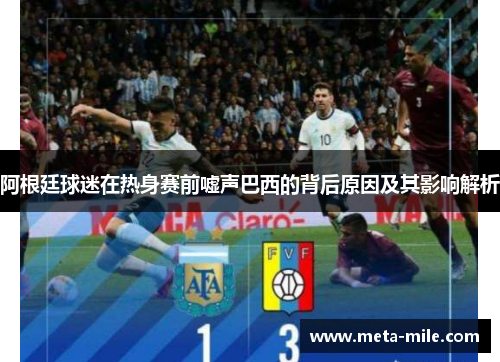 阿根廷球迷在热身赛前嘘声巴西的背后原因及其影响解析