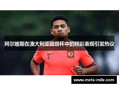 阿尔维斯在澳大利亚超级杯中的精彩表现引发热议 阿尔维斯在澳大利亚超级杯中的精彩表现引发热议