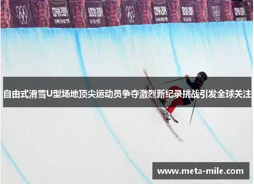 自由式滑雪U型场地顶尖运动员争夺激烈新纪录挑战引发全球关注