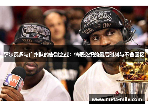 萨尔瓦多与广州队的告别之战:情感交织的最后时刻与不舍回忆 萨尔瓦多与广州队的告别之战:情感交织的最后时刻与不舍回忆