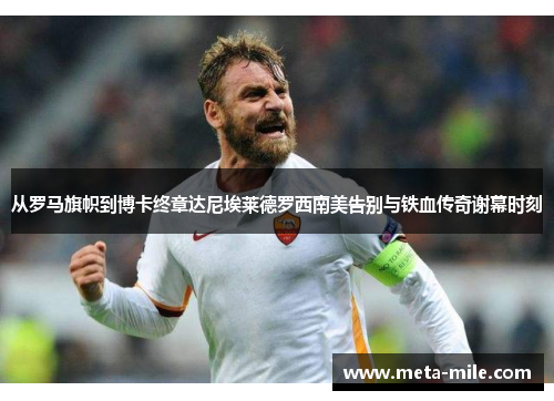 从罗马旗帜到博卡终章达尼埃莱德罗西南美告别与铁血传奇谢幕时刻 从罗马旗帜到博卡终章达尼埃莱德罗西南美告别与铁血传奇谢幕时刻