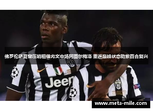 佛罗伦萨夏窗压哨租借尤文中场阿图尔梅洛 重返巅峰状态助紫百合复兴 佛罗伦萨夏窗压哨租借尤文中场阿图尔梅洛 重返巅峰状态助紫百合复兴