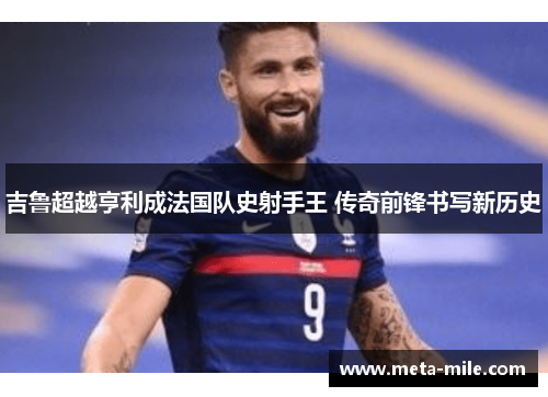 吉鲁超越亨利成法国队史射手王 传奇前锋书写新历史 吉鲁超越亨利成法国队史射手王 传奇前锋书写新历史