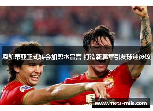 恩凯蒂亚正式转会加盟水晶宫 打造新篇章引发球迷热议