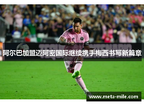 阿尔巴加盟迈阿密国际继续携手梅西书写新篇章