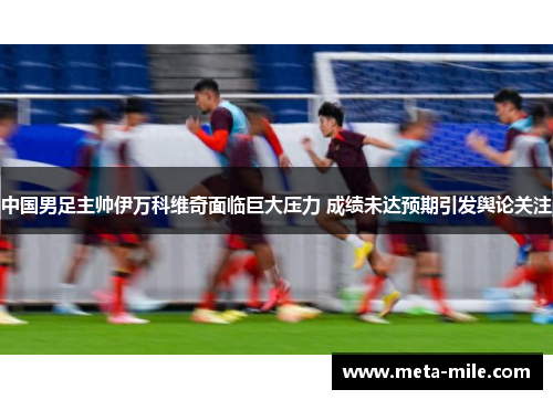 中国男足主帅伊万科维奇面临巨大压力 成绩未达预期引发舆论关注