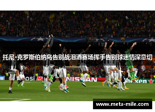 托尼·克罗斯伯纳乌告别战泪洒赛场挥手告别球迷情深意切