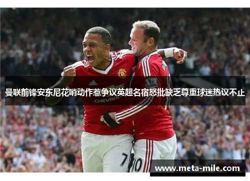 曼联前锋安东尼花哨动作惹争议英超名宿怒批缺乏尊重球迷热议不止